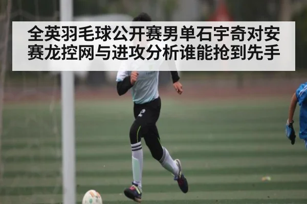 全英羽毛球公开赛男单石宇奇对安赛龙控网与进攻分析谁能抢到先手